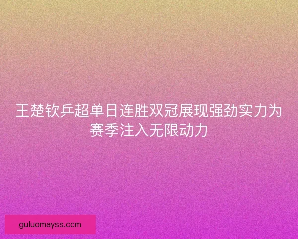 王楚钦乒超单日连胜双冠展现强劲实力为赛季注入无限动力